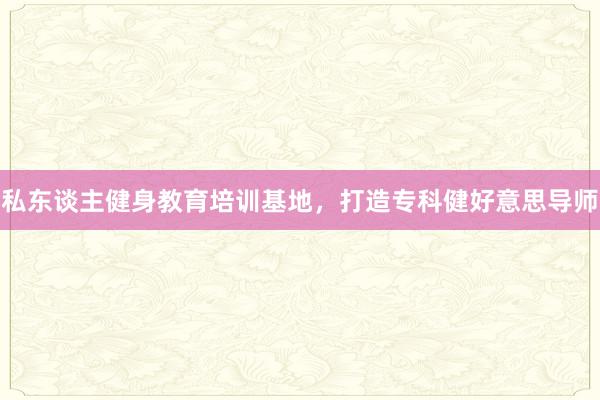 私东谈主健身教育培训基地，打造专科健好意思导师